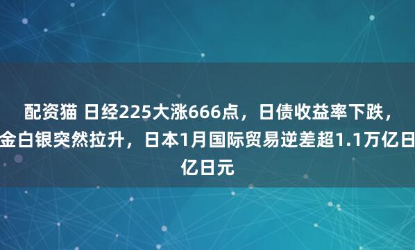 配资猫 日经225大涨666点，日债收益率下跌，黄金白银突然拉升，日本1月国际贸易逆差超1.1万亿日元