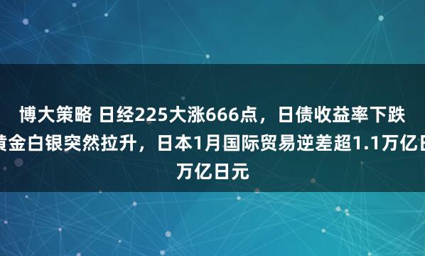 博大策略 日经225大涨666点，日债收益率下跌，黄金白银突然拉升，日本1月国际贸易逆差超1.1万亿日元