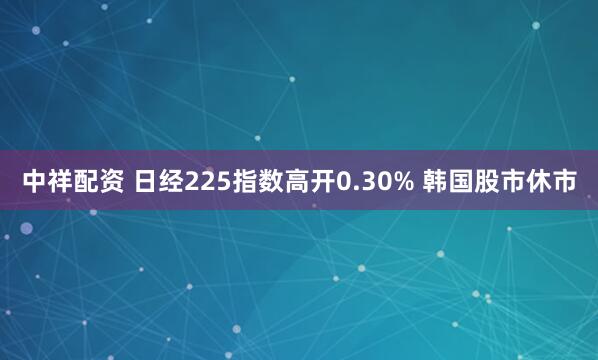 中祥配资 日经225指数高开0.30% 韩国股市休市
