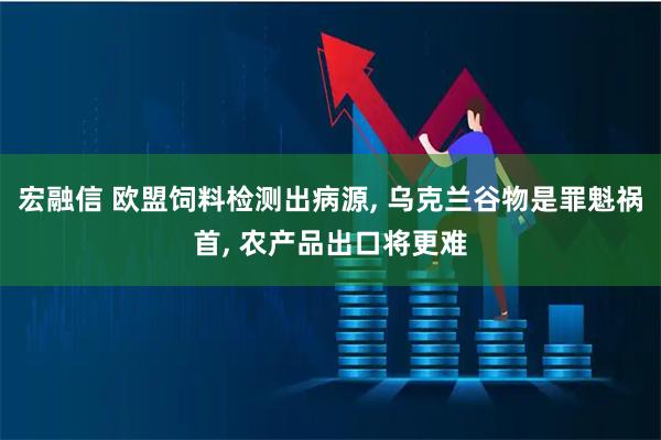 宏融信 欧盟饲料检测出病源, 乌克兰谷物是罪魁祸首, 农产品出口将更难