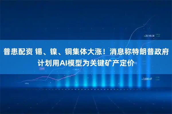 普患配资 锡、镍、铜集体大涨！消息称特朗普政府计划用AI模型为关键矿产定价