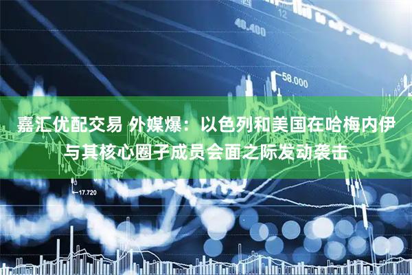 嘉汇优配交易 外媒爆：以色列和美国在哈梅内伊与其核心圈子成员会面之际发动袭击