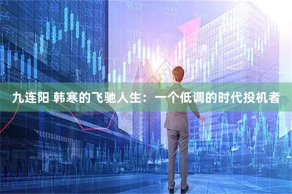 九连阳 韩寒的飞驰人生：一个低调的时代投机者