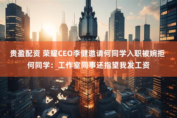 贵盈配资 荣耀CEO李健邀请何同学入职被婉拒 何同学：工作室同事还指望我发工资