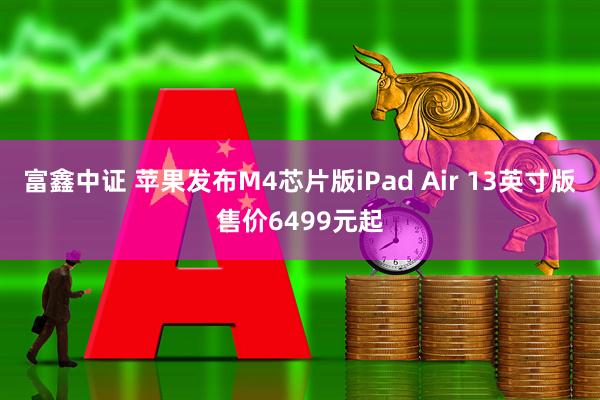富鑫中证 苹果发布M4芯片版iPad Air 13英寸版售价6499元起