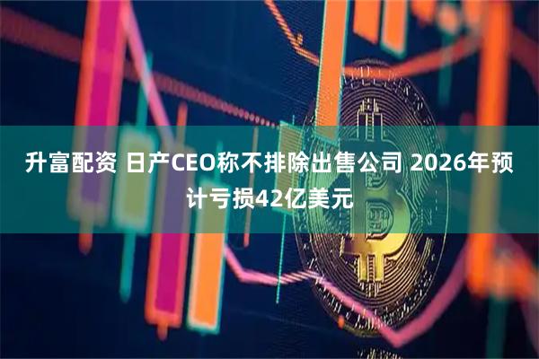 升富配资 日产CEO称不排除出售公司 2026年预计亏损42亿美元