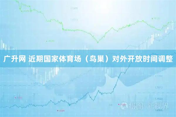 广升网 近期国家体育场（鸟巢）对外开放时间调整
