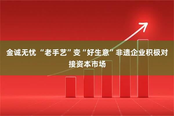 金诚无忧 “老手艺”变“好生意”非遗企业积极对接资本市场