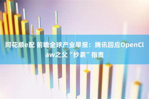 同花顺e配 前瞻全球产业早报：腾讯回应OpenClaw之父“抄袭”指责