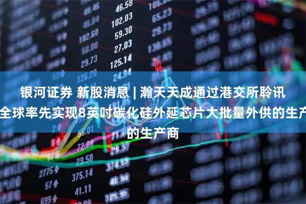 银河证券 新股消息 | 瀚天天成通过港交所聆讯 为全球率先实现8英吋碳化硅外延芯片大批量外供的生产商