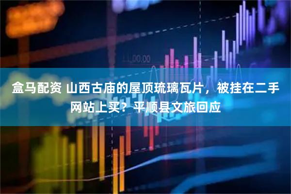 盒马配资 山西古庙的屋顶琉璃瓦片，被挂在二手网站上买？平顺县文旅回应
