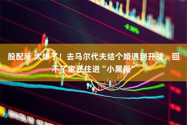 股配所 太惨了！去马尔代夫结个婚遇到开战，回不了家还住进“小黑屋”