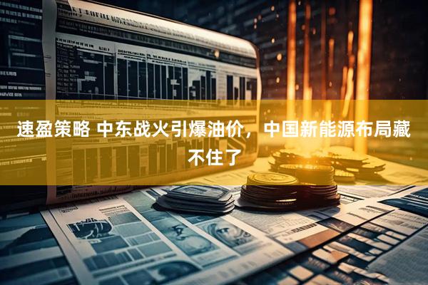 速盈策略 中东战火引爆油价，中国新能源布局藏不住了