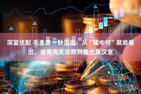 深富优配 毛主席一针见血：从“隆中对”就能看出，诸葛亮无法帮刘备光复汉室