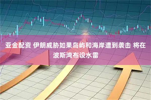 亚金配资 伊朗威胁如果岛屿和海岸遭到袭击 将在波斯湾布设水雷