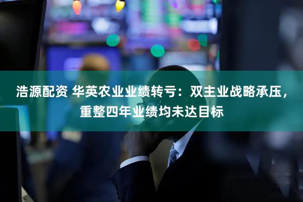 浩源配资 华英农业业绩转亏：双主业战略承压，重整四年业绩均未达目标