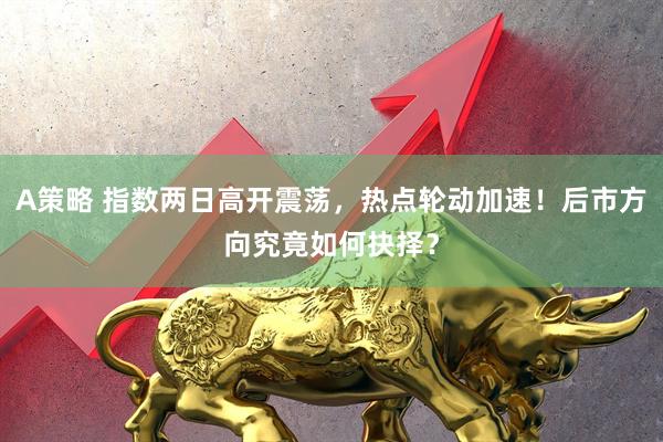 A策略 指数两日高开震荡，热点轮动加速！后市方向究竟如何抉择？