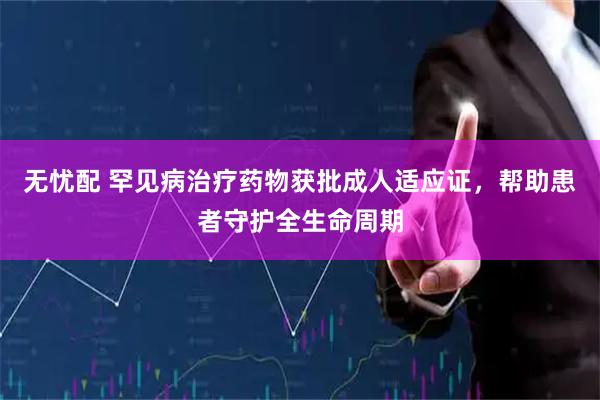 无忧配 罕见病治疗药物获批成人适应证，帮助患者守护全生命周期