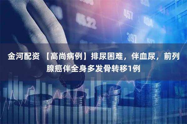 金河配资 【高尚病例】排尿困难，伴血尿，前列腺癌伴全身多发骨转移1例