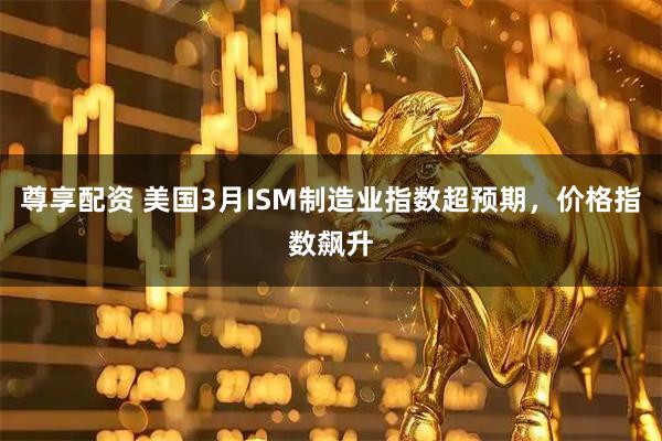尊享配资 美国3月ISM制造业指数超预期，价格指数飙升
