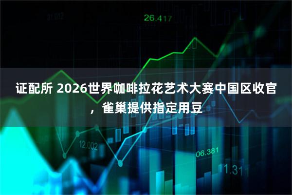 证配所 2026世界咖啡拉花艺术大赛中国区收官，雀巢提供指定用豆