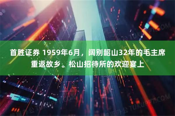首胜证券 1959年6月，阔别韶山32年的毛主席重返故乡。松山招待所的欢迎宴上