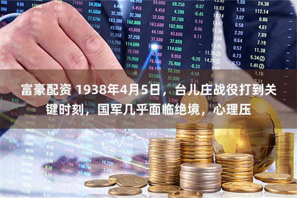 富豪配资 1938年4月5日，台儿庄战役打到关键时刻，国军几乎面临绝境，心理压