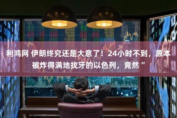 利鸿网 伊朗终究还是大意了！24小时不到，原本被炸得满地找牙的以色列，竟然“