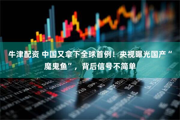 牛津配资 中国又拿下全球首例！央视曝光国产“魔鬼鱼”，背后信号不简单
