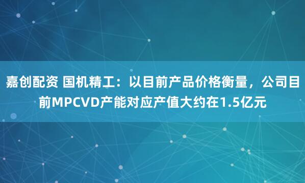 嘉创配资 国机精工：以目前产品价格衡量，公司目前MPCVD产能对应产值大约在1.5亿元