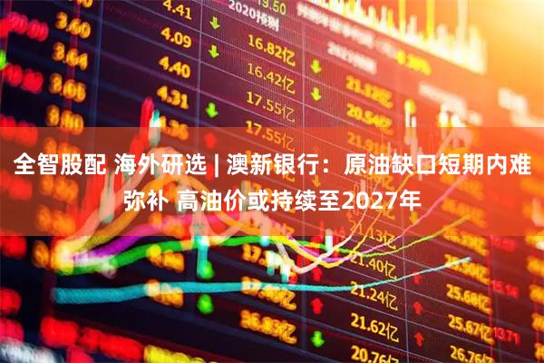 全智股配 海外研选 | 澳新银行：原油缺口短期内难弥补 高油价或持续至2027年