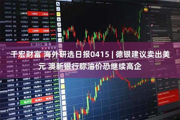 千宏财富 海外研选日报0415 | 德银建议卖出美元 澳新银行称油价恐继续高企