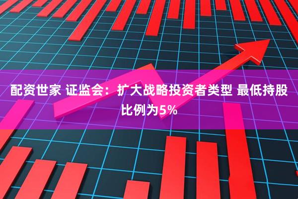 配资世家 证监会：扩大战略投资者类型 最低持股比例为5%