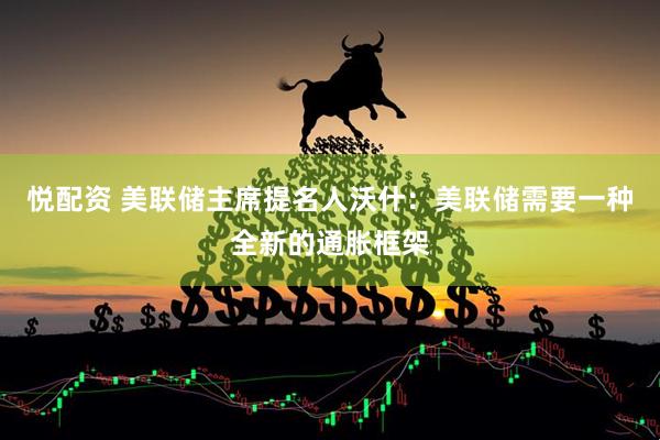 悦配资 美联储主席提名人沃什：美联储需要一种全新的通胀框架