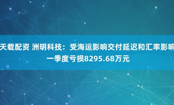 天载配资 洲明科技：受海运影响交付延迟和汇率影响 一季度亏损8295.68万元