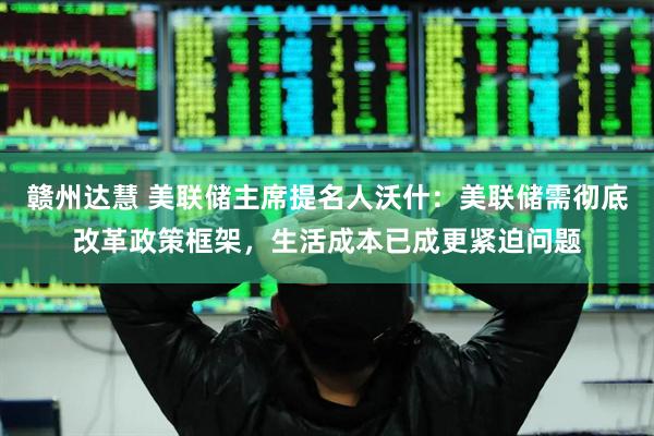 赣州达慧 美联储主席提名人沃什：美联储需彻底改革政策框架，生活成本已成更紧迫问题