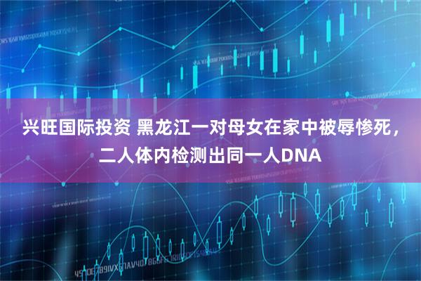 兴旺国际投资 黑龙江一对母女在家中被辱惨死，二人体内检测出同一人DNA