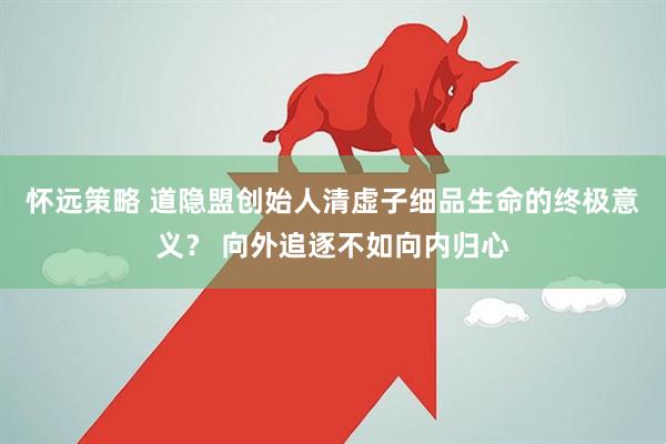 怀远策略 道隐盟创始人清虚子细品生命的终极意义？ 向外追逐不如向内归心