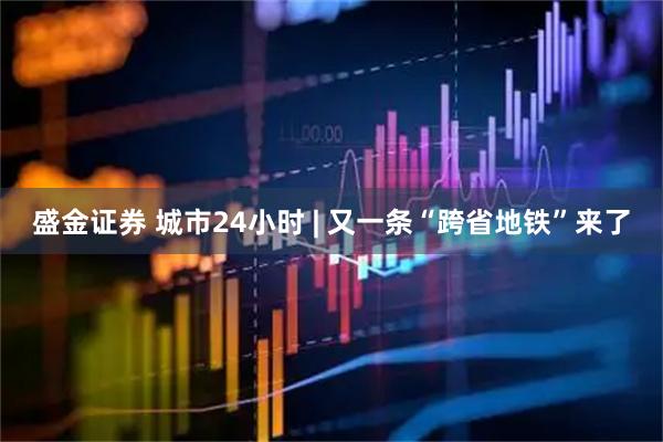 盛金证券 城市24小时 | 又一条“跨省地铁”来了