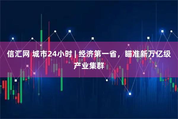 信汇网 城市24小时 | 经济第一省，瞄准新万亿级产业集群
