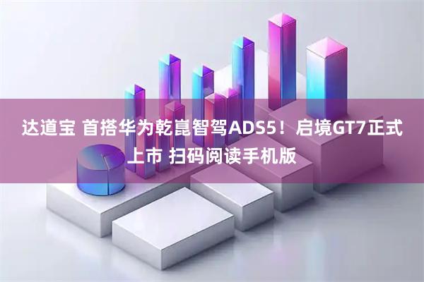 达道宝 首搭华为乾崑智驾ADS5！启境GT7正式上市 扫码阅读手机版