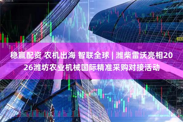 稳赢配资 农机出海 智联全球 | 潍柴雷沃亮相2026潍坊农业机械国际精准采购对接活动