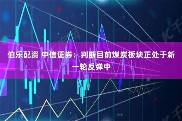 伯乐配资 中信证券：判断目前煤炭板块正处于新一轮反弹中