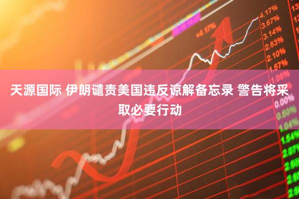 天源国际 伊朗谴责美国违反谅解备忘录 警告将采取必要行动