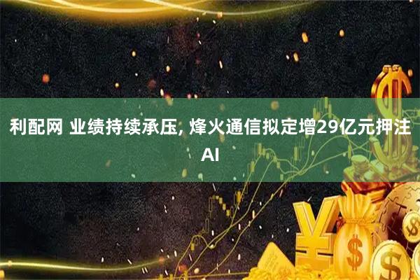 利配网 业绩持续承压, 烽火通信拟定增29亿元押注AI