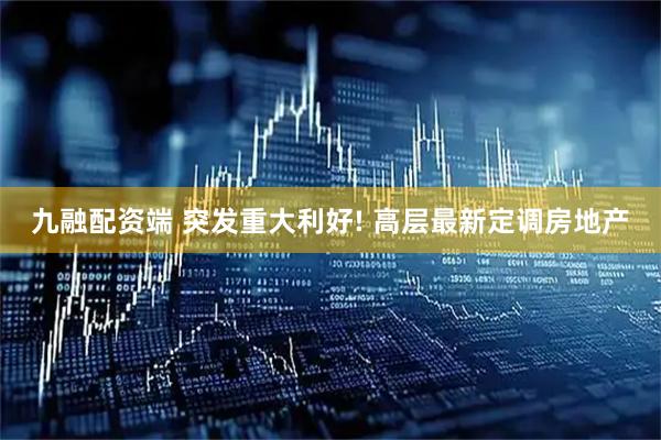 九融配资端 突发重大利好! 高层最新定调房地产