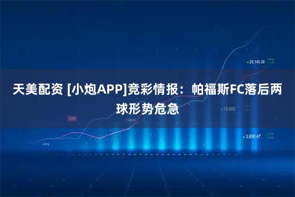 天美配资 [小炮APP]竞彩情报：帕福斯FC落后两球形势危急