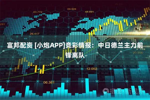 富邦配资 [小炮APP]竞彩情报：中日德兰主力前锋离队