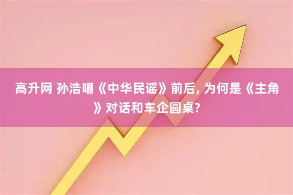 高升网 孙浩唱《中华民谣》前后, 为何是《主角》对话和车企圆桌?