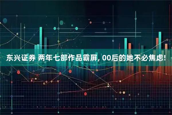 东兴证券 两年七部作品霸屏, 00后的她不必焦虑!